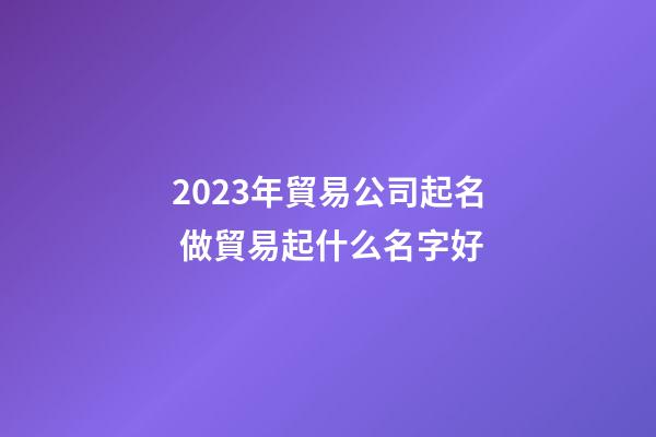 2023年貿易公司起名 做貿易起什么名字好-第1張-公司起名-玄機派